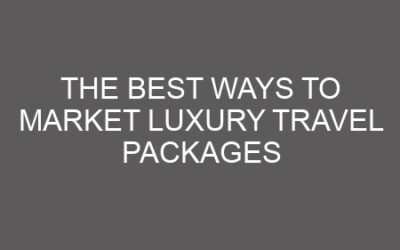 The Best Ways to Market Luxury Travel Packages